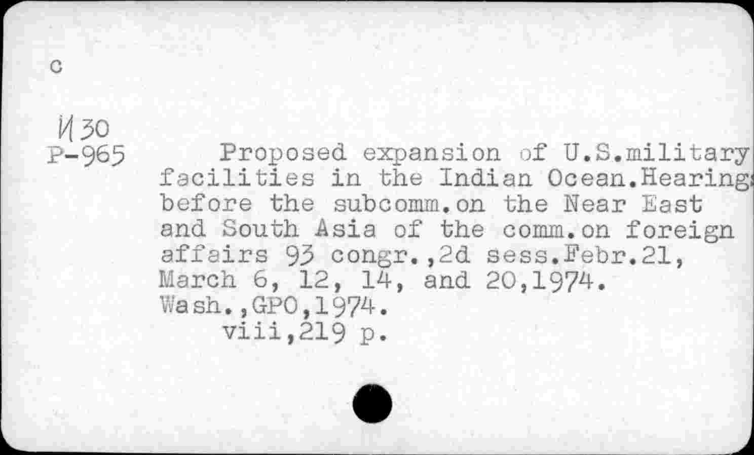 ﻿c
H5o P-965
Proposed expansion of U.S.military facilities in the Indian Ocean.Hearing before the subcomm.on the Near East and South Asia of the comm.on foreign affairs 95 congr. ,2d sess.Febr.21, March 6, 12, 14, and 20,1974. Wash.,GP0,1974.
viii,219 p.